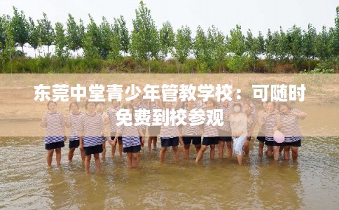 东莞中堂青少年管教学校:可随时免费到校参观 东莞中堂青少年管教学校:可随时免费到校参观