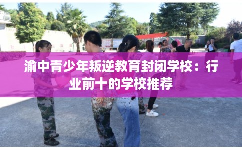 渝中青少年叛逆教育封闭学校：行业前十的学校推荐