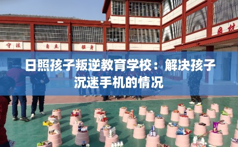 日照孩子叛逆教育学校:解决孩子沉迷手机的情况 日照孩子叛逆教育学校:解决孩子沉迷手机的情况