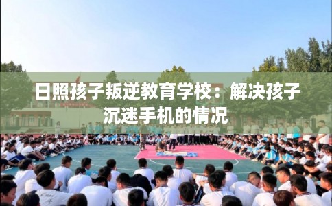 日照孩子叛逆教育学校：解决孩子沉迷手机的情况