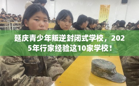 延庆青少年叛逆封闭式学校，2025年行家经验这10家学校！