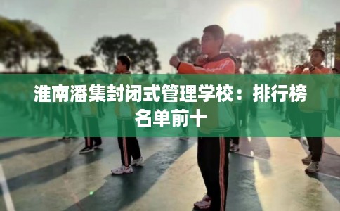 淮南潘集封闭式管理学校:排行榜名单前十 淮南潘集封闭式管理学校:排行榜名单前十