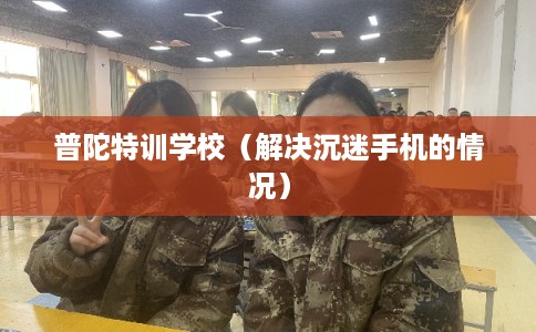 普陀特训学校（解决沉迷手机的情况）