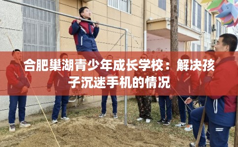 合肥巢湖青少年成长学校:解决孩子沉迷手机的情况 合肥巢湖青少年成长学校:解决孩子沉迷手机的情况