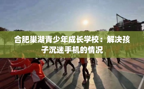 合肥巢湖青少年成长学校：解决孩子沉迷手机的情况