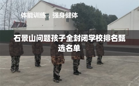 石景山问题孩子全封闭学校排名甄选名单 石景山问题孩子全封闭学校排名甄选名单