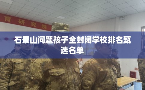 石景山问题孩子全封闭学校排名甄选名单