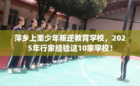 萍乡上栗少年叛逆教育学校，2025年行家经验这10家学校！
