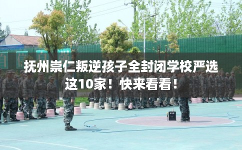 抚州崇仁叛逆孩子全封闭学校严选这10家！快来看看！