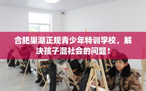合肥巢湖正规青少年特训学校，解决孩子混社会的问题！
