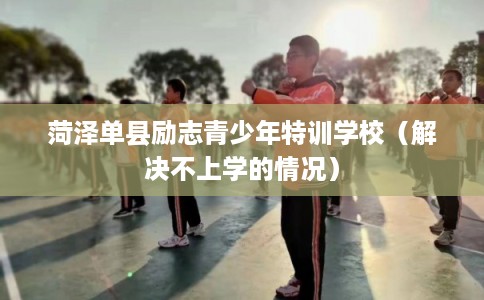 菏泽单县励志青少年特训学校（解决不上学的情况）