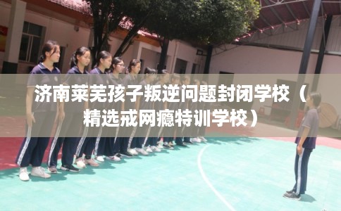 济南莱芜孩子叛逆问题封闭学校（精选戒网瘾特训学校）