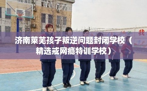 济南莱芜孩子叛逆问题封闭学校（精选戒网瘾特训学校）