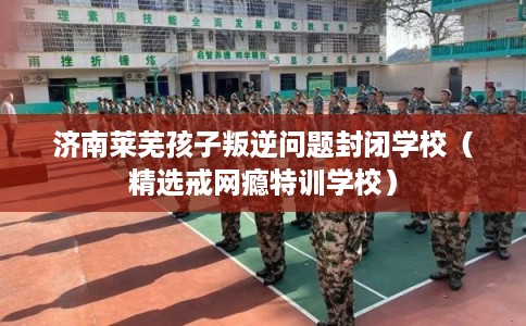 济南莱芜孩子叛逆问题封闭学校（精选戒网瘾特训学校）