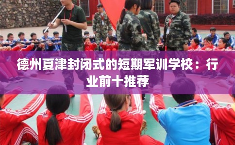 德州夏津封闭式的短期军训学校：行业前十推荐