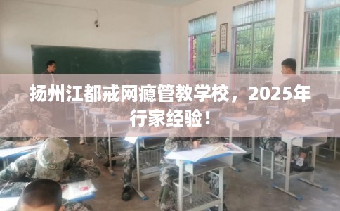 扬州江都戒网瘾管教学校，2025年行家经验！