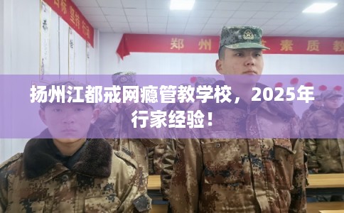 扬州江都戒网瘾管教学校，2025年行家经验！