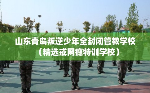 山东青岛叛逆少年全封闭管教学校（精选戒网瘾特训学校）
