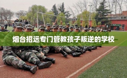 烟台招远专门管教孩子叛逆的学校