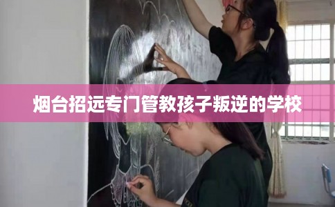 烟台招远专门管教孩子叛逆的学校