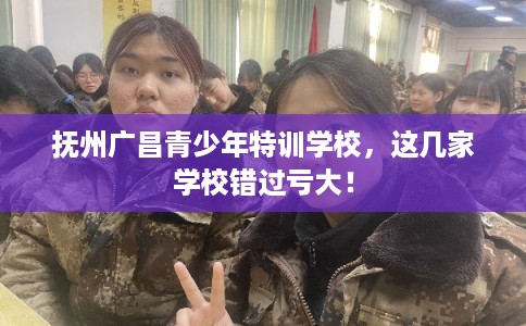 抚州广昌青少年特训学校，这几家学校错过亏大！