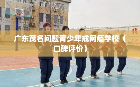 广东茂名问题青少年戒网瘾学校（口碑评价）