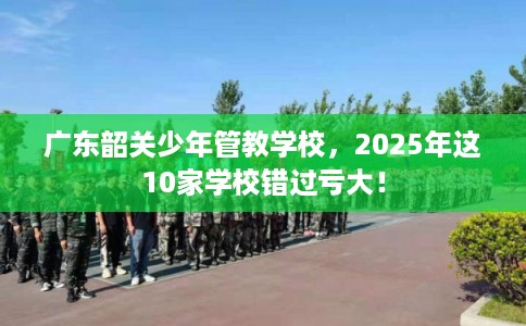 广东韶关少年管教学校,2025年这10家学校错过亏大! 广东韶关少年管教学校,2025年这10家学校错过亏大!