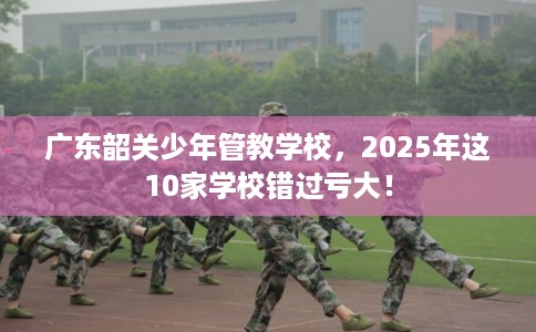 广东韶关少年管教学校,2025年这10家学校错过亏大! 广东韶关少年管教学校,2025年这10家学校错过亏大!