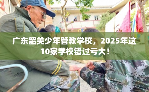 广东韶关少年管教学校，2025年这10家学校错过亏大！