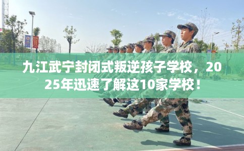 九江武宁封闭式叛逆孩子学校，2025年迅速了解这10家学校！