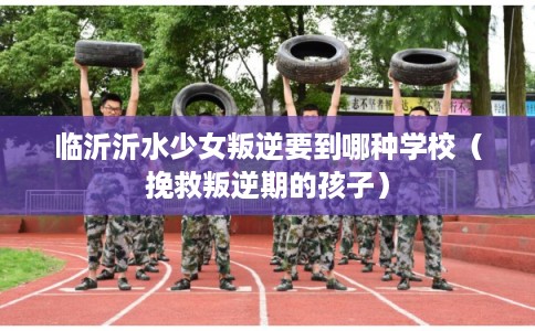 临沂沂水少女叛逆要到哪种学校（挽救叛逆期的孩子）