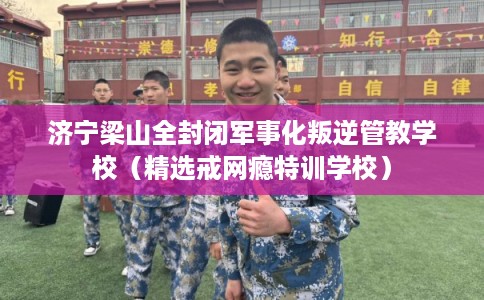 济宁梁山全封闭军事化叛逆管教学校（精选戒网瘾特训学校）