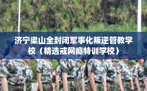 济宁梁山全封闭军事化叛逆管教学校（精选戒网瘾特训学校）