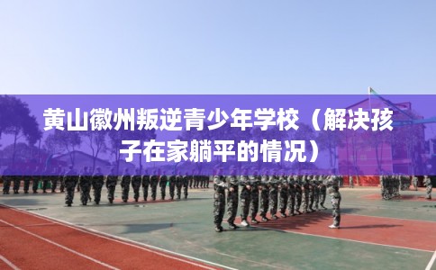 黄山徽州叛逆青少年学校(解决孩子在家躺平的情况) 黄山徽州叛逆青少年学校(解决孩子在家躺平的情况)