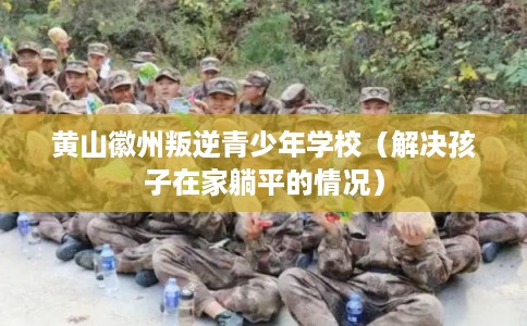 黄山徽州叛逆青少年学校（解决孩子在家躺平的情况）