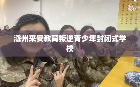 滁州来安教育叛逆青少年封闭式学校