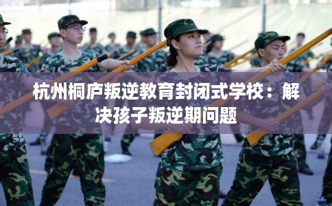 杭州桐庐叛逆教育封闭式学校：解决孩子叛逆期问题