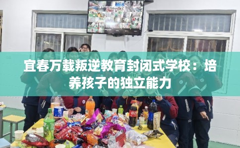 宜春万载叛逆教育封闭式学校:培养孩子的独立能力 宜春万载叛逆教育封闭式学校:培养孩子的独立能力
