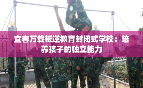 宜春万载叛逆教育封闭式学校：培养孩子的独立能力