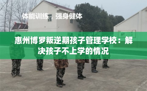 惠州博罗叛逆期孩子管理学校：解决孩子不上学的情况