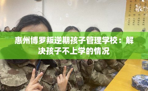 惠州博罗叛逆期孩子管理学校：解决孩子不上学的情况