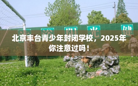 北京丰台青少年封闭学校，2025年你注意过吗！