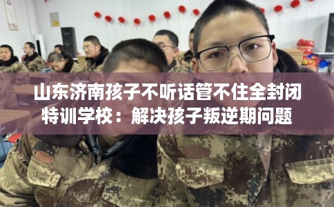 山东济南孩子不听话管不住全封闭特训学校：解决孩子叛逆期问题