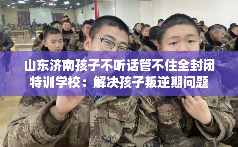 山东济南孩子不听话管不住全封闭特训学校：解决孩子叛逆期问题