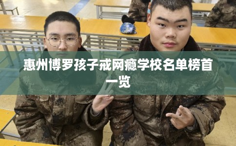 惠州博罗孩子戒网瘾学校名单榜首一览 惠州博罗孩子戒网瘾学校名单榜首一览