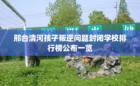 邢台清河孩子叛逆问题封闭学校排行榜公布一览