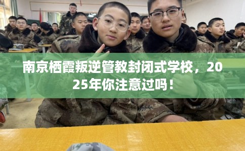 南京栖霞叛逆管教封闭式学校，2025年你注意过吗！