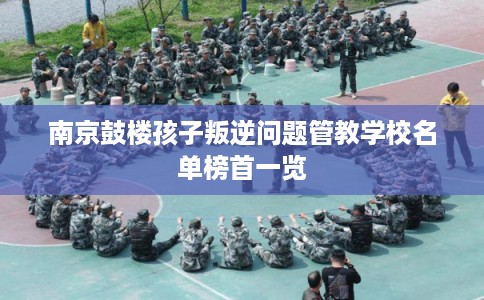 南京鼓楼孩子叛逆问题管教学校名单榜首一览 南京鼓楼孩子叛逆问题管教学校名单榜首一览