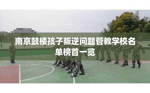 南京鼓楼孩子叛逆问题管教学校名单榜首一览 南京鼓楼孩子叛逆问题管教学校名单榜首一览
