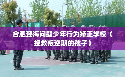合肥瑶海问题少年行为矫正学校（挽救叛逆期的孩子）